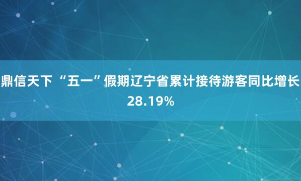 鼎信天下 “五一”假期辽宁省累计接待游客同比增长28.19%