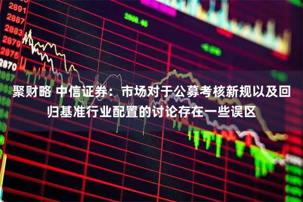 聚财略 中信证券：市场对于公募考核新规以及回归基准行业配置的讨论存在一些误区