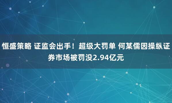 恒盛策略 证监会出手！超级大罚单 何某儒因操纵证券市场被罚没2.94亿元