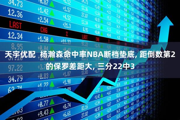 天宇优配  杨瀚森命中率NBA断档垫底, 距倒数第2的保罗差距大, 三分22中3
