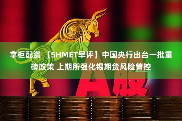 拿柜配资 【SHMET早评】中国央行出台一批重磅政策 上期所强化锡期货风险管控