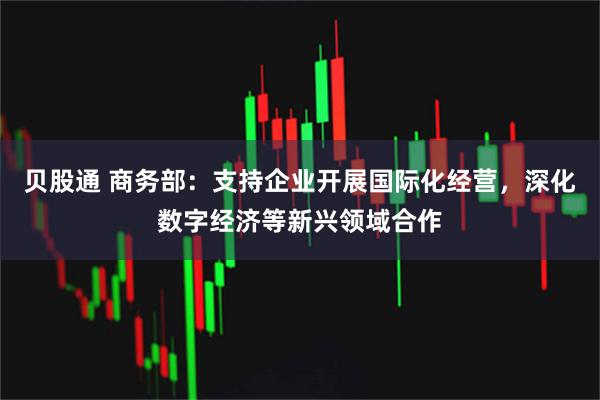 贝股通 商务部：支持企业开展国际化经营，深化数字经济等新兴领域合作