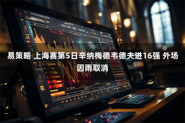 易策略 上海赛第5日辛纳梅德韦德夫进16强 外场因雨取消