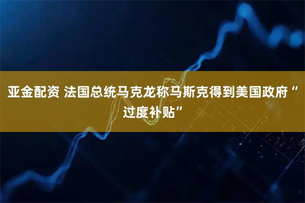 亚金配资 法国总统马克龙称马斯克得到美国政府“过度补贴”