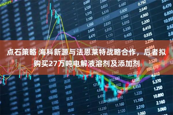 点石策略 海科新源与法恩莱特战略合作，后者拟购买27万吨电解液溶剂及添加剂