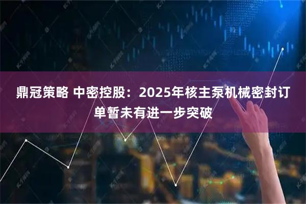 鼎冠策略 中密控股：2025年核主泵机械密封订单暂未有进一步突破