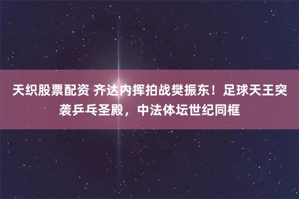 天织股票配资 齐达内挥拍战樊振东！足球天王突袭乒乓圣殿，中法体坛世纪同框
