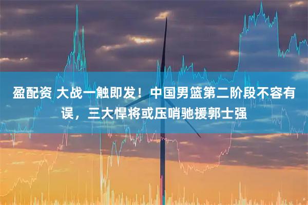 盈配资 大战一触即发！中国男篮第二阶段不容有误，三大悍将或压哨驰援郭士强