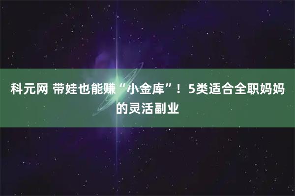科元网 带娃也能赚“小金库”！5类适合全职妈妈的灵活副业
