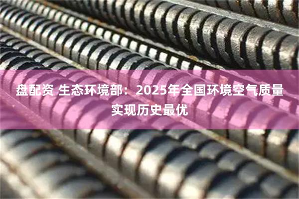 盘配资 生态环境部：2025年全国环境空气质量实现历史最优