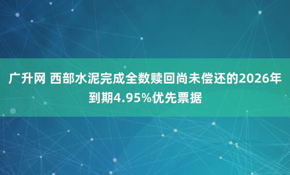 广升网 西部水泥完成全数赎回尚未偿还的2026年到期4.95%优先票据