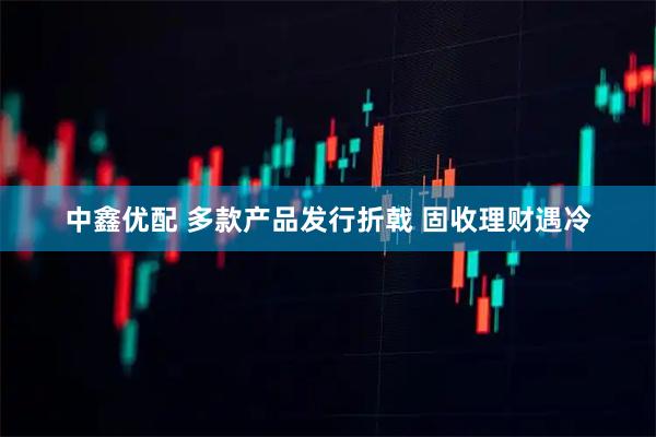 中鑫优配 多款产品发行折戟 固收理财遇冷