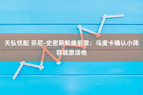 天弘忧配 芬尼-史密斯轮换前景：乌度卡确认小阵容能激活他