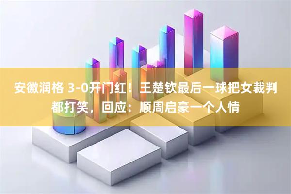 安徽润格 3-0开门红！王楚钦最后一球把女裁判都打笑，回应：顺周启豪一个人情