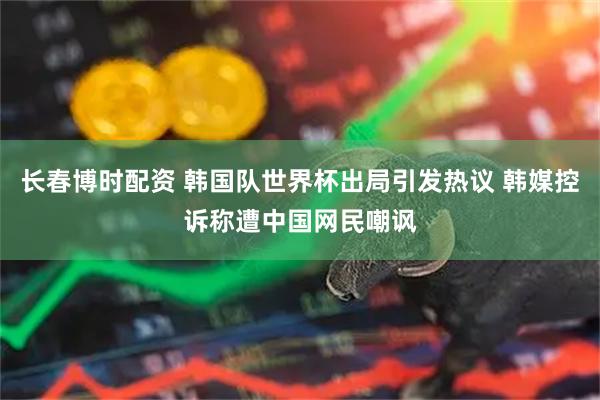 长春博时配资 韩国队世界杯出局引发热议 韩媒控诉称遭中国网民嘲讽