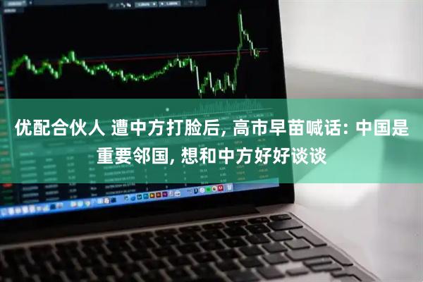 优配合伙人 遭中方打脸后, 高市早苗喊话: 中国是重要邻国, 想和中方好好谈谈