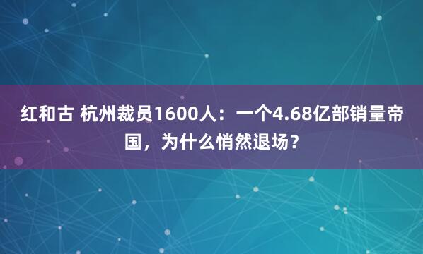 红和古 杭州裁员1600人：一个4.68亿部销量帝国，为什么悄然退场？